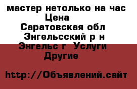 мастер нетолько на час › Цена ­ 99 - Саратовская обл., Энгельсский р-н, Энгельс г. Услуги » Другие   